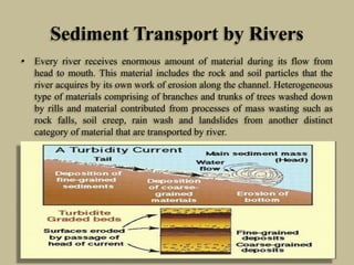 Sediment Transport by Rivers
• Every river receives enormous amount of material during its flow from
head to mouth. This material includes the rock and soil particles that the
river acquires by its own work of erosion along the channel. Heterogeneous
type of materials comprising of branches and trunks of trees washed down
by rills and material contributed from processes of mass wasting such as
rock falls, soil creep, rain wash and landslides from another distinct
category of material that are transported by river.
 
