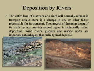 Deposition by Rivers
• The entire load of a stream or a river will normally remain in
transport unless there is a change in one or other factor
responsible for its transport. The process of dropping down of
its loads by any moving natural agent is technically called
deposition. Wind rivers, glaciers and marine water are
important natural agent that make typical deposits.
 
