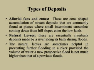 Types of Deposits
• Alluvial fans and cones: These are cone shaped
accumulation of stream deposits that are commonly
found at places where small intermittent streamlets
coming down from hill slopes enter the low lands.
• Natural Levees: these are essentially riverbank
deposits made by a river along its bank during floods.
• The natural leeves are sometimes helpful in
preventing further flooding in a river provided the
volume of water a new prospective flood is not much
higher than that of a previous floods.
 