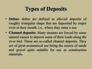 Types of Deposits
• Deltas: deltas are defined as alluvial deposits of
roughly triangular shape that are deposited by major
river at their mouth, i.e.. where they enter a sea.
• Channel deposits: Many streams are forced by some
natural causes to deposit some of their loads along the
river bed. These are so-called channel deposits. They
are of great economical use being the source of sands
and gravel quite suitable for use as construction
materials.
 