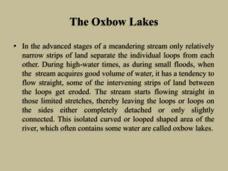 The Oxbow Lakes
• In the advanced stages of a meandering stream only relatively
narrow strips of land separate the individual loops from each
other. During high-water times, as during small floods, when
the stream acquires good volume of water, it has a tendency to
flow straight, some of the intervening strips of land between
the loops get eroded. The stream starts flowing straight in
those limited stretches, thereby leaving the loops or loops on
the sides either completely detached or only slightly
connected. This isolated curved or looped shaped area of the
river, which often contains some water are called oxbow lakes.
 