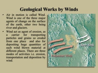Geological Works by Winds
• Air in motion is called Wind.
Wind is one of the three major
agents of change on the surface
of the earth, other two being
river and glaciers.
• Wind act as agent of erosion, as
a carrier for transporting
particles and grains so eroded
from one place and also for
depositing huge quantities of
such wind blown material at
different places. There are three
modes of activities i.e. erosion,
transportation and deposition by
wind.
 