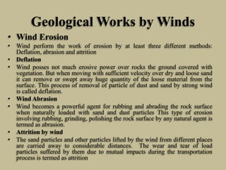 Geological Works by Winds
• Wind Erosion
• Wind perform the work of erosion by at least three different methods:
Deflation, abrasion and attrition
• Deflation
• Wind posses not much erosive power over rocks the ground covered with
vegetation. But when moving with sufficient velocity over dry and loose sand
it can remove or swept away huge quantity of the loose material from the
surface. This process of removal of particle of dust and sand by strong wind
is called deflation.
• Wind Abrasion
• Wind becomes a powerful agent for rubbing and abrading the rock surface
when naturally loaded with sand and dust particles This type of erosion
involving rubbing, grinding, polishing the rock surface by any natural agent is
termed as abrasion.
• Attrition by wind
• The sand particles and other particles lifted by the wind from different places
are carried away to considerable distances. The wear and tear of load
particles suffered by them due to mutual impacts during the transportation
process is termed as attrition
 