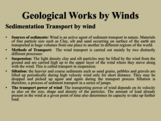 Geological Works by Winds
Sedimentation Transport by wind
• Sources of sediments: Wind is an active agent of sediment transport in nature. Materials
of fine particle size such as Clay, silt and sand occurring on surface of the earth are
transported in huge volumes from one place to another in different regions of the world.
• Methods of Transport: The wind transport is carried out mainly by two distinctly
different processes:
• Suspension: The light density clay and silt particles may be lifted by the wind from the
ground and are carried high up to the upper layer of the wind where they move along
with the wind. This is called transport in suspension.
• Siltation: the heavier and coarse sediments such as sand grains, pebbles and gravels are
lifted up periodically during high velocity wind only for short distance. They may be
dropped and picked up again and again during the transport process Siltation is
therefore, a process of sediment transport in a series of jumps.
• The transport power of wind: The transporting power of wind depends on its velocity
as also on the size, shape and density of the particles. The amount of load already
present in the wind at a given point of time also determines its capacity to take up further
load.
 
