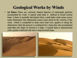 Geological Works by Winds
• (a) Dunes These are variously shaped deposits of sand-grade particles
accumulated by wind. A typical sand dune is defined as broad conical
heap. A dune is normally developed when a sand laden wind comes across
some obstruction The obstruction causes some check in the velocity of the
wind , which is compelled to drop some load over, against or along the
obstruction when the process is continued for a long time, the accumulated
sand takes the shape of mound or a ridge. A typical dune is characterized
with a gentle windward side and a steep leeward slope.
 