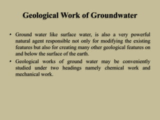 Geological Work of Groundwater
• Ground water like surface water, is also a very powerful
natural agent responsible not only for modifying the existing
features but also for creating many other geological features on
and below the surface of the earth.
• Geological works of ground water may be conveniently
studied under two headings namely chemical work and
mechanical work.
 