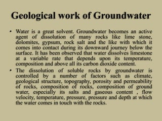Geological work of Groundwater
• Water is a great solvent. Groundwater becomes an active
agent of dissolution of many rocks like lime stone,
dolomites, gypsum, rock salt and the like with which it
comes into contact during its downward journey below the
surface. It has been observed that water dissolves limestone
at a variable rate that depends upon its temperature,
composition and above all its carbon dioxide content.
• The dissolution of soluble rocks by groundwater is
controlled by a number of factors such as climate,
geological structure, topography, porosity and permeability
of rocks, composition of rocks, composition of ground
water, especially its salts and gaseous content , flow
velocity, temperature, pressure, pressure and depth at which
the water comes in touch with the rocks.
 
