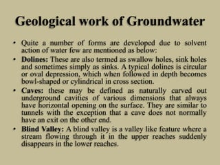 Geological work of Groundwater
• Quite a number of forms are developed due to solvent
action of water few are mentioned as below:
• Dolines: These are also termed as swallow holes, sink holes
and sometimes simply as sinks. A typical dolines is circular
or oval depression, which when followed in depth becomes
bowl-shaped or cylindrical in cross section.
• Caves: these may be defined as naturally carved out
underground cavities of various dimensions that always
have horizontal opening on the surface. They are similar to
tunnels with the exception that a cave does not normally
have an exit on the other end.
• Blind Valley: A blind valley is a valley like feature where a
stream flowing through it in the upper reaches suddenly
disappears in the lower reaches.
 