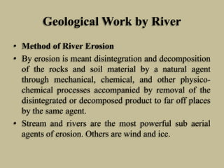 Geological Work by River
• Method of River Erosion
• By erosion is meant disintegration and decomposition
of the rocks and soil material by a natural agent
through mechanical, chemical, and other physico-
chemical processes accompanied by removal of the
disintegrated or decomposed product to far off places
by the same agent.
• Stream and rivers are the most powerful sub aerial
agents of erosion. Others are wind and ice.
 
