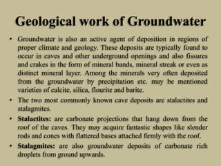 Geological work of Groundwater
• Groundwater is also an active agent of deposition in regions of
proper climate and geology. These deposits are typically found to
occur in caves and other underground openings and also fissures
and crakes in the form of mineral bands, mineral streak or even as
distinct mineral layer. Among the minerals very often deposited
from the groundwater by precipitation etc. may be mentioned
varieties of calcite, silica, flourite and barite.
• The two most commonly known cave deposits are stalactites and
stalagmites.
• Stalactites: are carbonate projections that hang down from the
roof of the caves. They may acquire fantastic shapes like slender
rods and cones with flattered bases attached firmly with the roof.
• Stalagmites: are also groundwater deposits of carbonate rich
droplets from ground upwards.
 