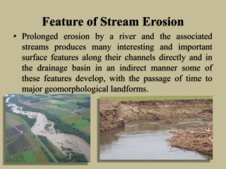 Feature of Stream Erosion
• Prolonged erosion by a river and the associated
streams produces many interesting and important
surface features along their channels directly and in
the drainage basin in an indirect manner some of
these features develop, with the passage of time to
major geomorphological landforms.
 