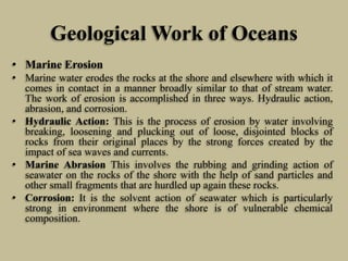 Geological Work of Oceans
• Marine Erosion
• Marine water erodes the rocks at the shore and elsewhere with which it
comes in contact in a manner broadly similar to that of stream water.
The work of erosion is accomplished in three ways. Hydraulic action,
abrasion, and corrosion.
• Hydraulic Action: This is the process of erosion by water involving
breaking, loosening and plucking out of loose, disjointed blocks of
rocks from their original places by the strong forces created by the
impact of sea waves and currents.
• Marine Abrasion This involves the rubbing and grinding action of
seawater on the rocks of the shore with the help of sand particles and
other small fragments that are hurdled up again these rocks.
• Corrosion: It is the solvent action of seawater which is particularly
strong in environment where the shore is of vulnerable chemical
composition.
 