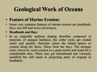 Geological Work of Oceans
• Feature of Marine Erosion:
• Some very common features of marine erosion are headlands,
bays, sea cliff and wave-cut terraces.
• Headlands and Bays
• In an originally uniform sloping shoreline composed of
materials of unequal hardness, the softer rocks get eroded
easily and quickly. Seawater enters the inland spaces so
created along the shore, These form the bays. The stronger
rocks, however, resist erosion to a great extent and stand for a
considerable time. These may get smoothened and variously
modified but still stand as projecting parts of original as
headlands.
 