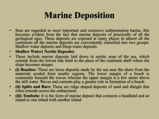 Marine Deposition
• Seas are regarded as most important and extensive sedimentation basins, this
becomes evident from the fact that marine deposits of practically of all the
geological ages. These deposits are exposed at many places in almost all the
continents all the marine deposits are conveniently classified into two groups:
Shallow water deposits and Deep-water deposits.
• Shallow Water( Neritic Deposits)
• These include marine deposits laid down in neritic zone of the sea, which
extends from the lowest tide limit to the place of the continent shelf where the
slope becomes steeper.
• (i) Beaches: These are loose deposits made by the sea near the shore from the
materials eroded from nearby regions. The lower margin of a beach is
commonly beneath the waves whereas the upper margin is a few meter above
the still water. Waves and currents play a greater role in formation of a beach.
• (ii) Splits and Bars: These are ridge shaped deposits of sand and shingle that
often extends across the embayment.
• (iii) Tombola: It is the form of marine deposit that connects a headland and an
island or one island with another island.
 