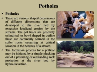 Potholes
• Potholes
• These are various shaped depressions
of different dimensions that are
developed in the river bed by
excessive localized erosion by the
streams. The pot holes are generally
cylindrical or bowl shaped in outline
these are commonly formed in the
softer rocks occurring at critical
location in the bedrock of a stream.
• The formation process for a pothole
may be initiated by a simple plucking
out of a protuding or outstanding rock
projection at the river bed by
hydraulic action.
 