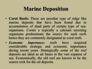 Marine Deposition
• Coral Reefs: These are peculiar type of ridge like
marine deposits that have been found due to
accumulation of dead parts of certain type of sea-
organisms. Corals a typically a calcium secreting
organisms predominate the source for such reefs
hence they are commonly designated as coral reefs.
• Economic Importance: reefs have acquired
considerable strategic and economic importance
during recent years. Strategically some of the reef
deposits are ideal as air bases in the vast expanse of
sea. Economically, the old reef are known to be the
source rock for the oil deposits.
 