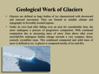 Geological Work of Glaciers
• Glaciers are defined as huge bodies of ice characterized with downward
and outward movement. They are formed in suitable climate and
topography in favorably located regions.
• Under its own load after falling over an area for considerable time, the
snow undergoes a process of progressive compaction. With continued
compaction due to increasing mass of snow from above after every
snowfall,firn undergoes further change towards a very compact, dense,
coarsely crystalline mass. This condensed compacted and solid mass of
snow is defined as ice. A glacier is composed mostly of ice and firn.
 