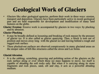 Geological Work of Glaciers
• Glaciers like other geological agencies, perform their work in three ways: erosion,
transport and deposition. Glaciers have been particularly active in recent geological
past and are held responsible for development and modification of many land
features on the globe.
Glacier Erosion: Erosive work is accompanied by glaciers in two ways: by plucking
and by abrasion.
Glacier Plucking
• It may be broadly defined as loosening and breaking of rock masses by the pressure
of glacier ice. It is also called as glacier quarrying. Thus, a block is torn out of
position and moves away long with the glacial ice and leaving behind a rough and
rugged rock surface.
• These plucked-out surfaces are observed conspicuously in many glaciated areas on
the steeper sides of hill-like structures called the stross and Lee forms.
Glacial Abrasion.
• It is the rubbing, scratching, grooving and polishing action of the glaciers on the
rock surface along or over which these ice mass happens to move. Ice itself is
capable of abrading the soft rocks only. But when it is carrying along its stone
fragments and rock pieces, sand, silt and clay, it acts as a powerful abrading
medium.
 