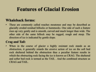 Features of Glacial Erosion
Whaleback forms:
• These are commonly called roaches moutonee and may be described as
glacially eroded residual hillocks or hummocks. One side of such a feature
rises up very gently and is smooth, curved and much longer than wide. The
other side of the same hillock may be rugged, rough and steep. The
direction of ice is indicated by gentle slope.
Crag and Tail:
• When in the course of glacier a highly resistant rock stands as an
obstruction, it generally retards the erosive action of ice on the soft bed
rock sheltered behind the obstruction thus a peculiar feature results in
which the obstructing rock facing the ice is known as CRAG. The sheltered
and softer bed rock is termed as the TAIL . And the combined structure as
CRAG and TAIL.
 