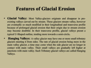 Features of Glacial Erosion
• Glacial Valley: Most Valley-glaciers originate and disappear in pre-
existing valleys carved out by stream. These glaciers stream valley, however
are eventually so much modified in their longitudinal and transverse profile
because of prolonged glacial erosion that their origin due to stream erosion
may become doubtful. In their transverse profile, glacial valleys presnt a
typical U-Shaped outline, tending more towards a semi-circle.
• Hanging Valleys: A valley glacier may have one or more small tributary
glaciers meeting it from sides. The rate of glacial erosion being more in the
main valley glacier, a time may come when the side glacier are no longer in
contact with main valley. Their small valleys are gradually left higher at
junctions with main valley. Such Tributary glacial valleys are called Hanging
Valleys.
 