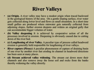 River Valleys
• (a) Origin. A river valley may have a modest origin when traced backward
in the geological history of the area. On a gentle sloping surface, river water
gets collected along lower level and flows as small streamlets. In a short time
small gullies are produced where rainwater gets naturally collected from
adjoining slopes, further erosion deepens and widens an original gully that
can accommodate bigger volumes of water.
• (b) Valley deepening It is achieved by cooperative action of all the
processes involved in erosion. Deepening is obviously caused due to cutting
down of the river bed.
• (c) Lengthening of river Valley. A peculiar type of process called headword
erosion is generally held responsible for lengthening of river valleys.
• River capture (Piracy) A peculiar phenomenon of capture of draining basin
of one river by another river fast eroding its channel in headword directions
has been seen at many places.
• (d) Stream achieved valley widening. The stream cut down more their
channels and also remove away the loose soil and rocks from the banks
thereby widening the valley directly.
 