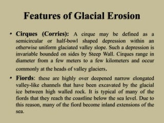 Features of Glacial Erosion
• Cirques (Corries): A cirque may be defined as a
semicircular or half-bowl shaped depression within an
otherwise uniform glaciated valley slope. Such a depression is
invariable bounded on sides by Steep Wall. Cirques range in
diameter from a few meters to a few kilometers and occur
commonly at the heads of valley glaciers.
• Fiords: these are highly over deepened narrow elongated
valley-like channels that have been excavated by the glacial
ice between high walled rock. It is typical of many of the
fiords that they reach the coastline below the sea level. Due to
this reason, many of the fiord become inland extensions of the
sea.
 