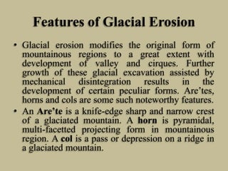 Features of Glacial Erosion
• Glacial erosion modifies the original form of
mountainous regions to a great extent with
development of valley and cirques. Further
growth of these glacial excavation assisted by
mechanical disintegration results in the
development of certain peculiar forms. Are’tes,
horns and cols are some such noteworthy features.
• An Are’te is a knife-edge sharp and narrow crest
of a glaciated mountain. A horn is pyramidal,
multi-facetted projecting form in mountainous
region. A col is a pass or depression on a ridge in
a glaciated mountain.
 