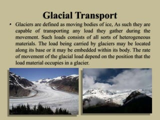 Glacial Transport
• Glaciers are defined as moving bodies of ice, As such they are
capable of transporting any load they gather during the
movement. Such loads consists of all sorts of heterogeneous
materials. The load being carried by glaciers may be located
along its base or it may be embedded within its body. The rate
of movement of the glacial load depend on the position that the
load material occupies in a glacier.
 