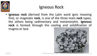 Igneous Rock
• Igneous rock (derived from the Latin word ignis meaning
fire), or magmatic rock, is one of the three main rock types,
the others being sedimentary and metamorphic. Igneous
rock is formed through the cooling and solidification of
magma or lava
5/20/2017 Mohd Sharique Ahmad 13
 