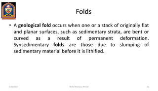 Folds
• A geological fold occurs when one or a stack of originally flat
and planar surfaces, such as sedimentary strata, are bent or
curved as a result of permanent deformation.
Synsedimentary folds are those due to slumping of
sedimentary material before it is lithified.
5/20/2017 Mohd Sharique Ahmad 21
 