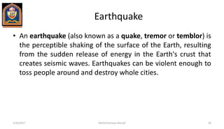 Earthquake
• An earthquake (also known as a quake, tremor or temblor) is
the perceptible shaking of the surface of the Earth, resulting
from the sudden release of energy in the Earth's crust that
creates seismic waves. Earthquakes can be violent enough to
toss people around and destroy whole cities.
5/20/2017 Mohd Sharique Ahmad 30
 