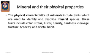 Mineral and their physical properties
• The physical characteristics of minerals include traits which
are used to identify and describe mineral species. These
traits include color, streak, luster, density, hardness, cleavage,
fracture, tenacity, and crystal habit.
5/20/2017 Mohd Sharique Ahmad 4
 