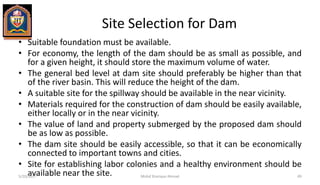 Site Selection for Dam
• Suitable foundation must be available.
• For economy, the length of the dam should be as small as possible, and
for a given height, it should store the maximum volume of water.
• The general bed level at dam site should preferably be higher than that
of the river basin. This will reduce the height of the dam.
• A suitable site for the spillway should be available in the near vicinity.
• Materials required for the construction of dam should be easily available,
either locally or in the near vicinity.
• The value of land and property submerged by the proposed dam should
be as low as possible.
• The dam site should be easily accessible, so that it can be economically
connected to important towns and cities.
• Site for establishing labor colonies and a healthy environment should be
available near the site.5/20/2017 Mohd Sharique Ahmad 49
 