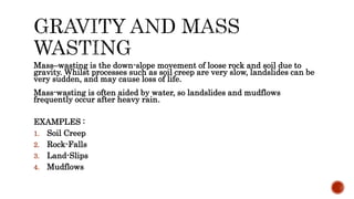 Mass–wasting is the down-slope movement of loose rock and soil due to
gravity. Whilst processes such as soil creep are very slow, landslides can be
very sudden, and may cause loss of life.
Mass-wasting is often aided by water, so landslides and mudflows
frequently occur after heavy rain.
EXAMPLES :
1. Soil Creep
2. Rock-Falls
3. Land-Slips
4. Mudflows
 
