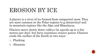 A glacier is a river of ice formed from compacted snow. They
are most common in the Polar regions (e.g.Antarctica) and
in mountain regions like the Alps and Himalayas.
Glaciers move slowly down valleys (at speeds up to a few
metres per day), but have enormous erosive power. Glaciers
erode the surface of the Earth in two ways:
1. Plucking
2. Abrasion
 