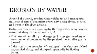 Around the world, moving water picks up and transports
millions of tons of sediment every day, along rivers, coasts,
and even in the deep oceans.
Sediment, whether picked up by flowing water or by waves,
is moved along in one of four ways:
Traction is the rolling or dragging of large grains along a
river bed or shore, aided by the push of the smaller grains
(below).
Saltation is the bouncing of sand grains as they are picked
up, carried along, and dropped repeatedly by flowing
water.
 