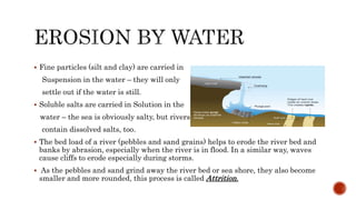  Fine particles (silt and clay) are carried in
Suspension in the water – they will only
settle out if the water is still.
 Soluble salts are carried in Solution in the
water – the sea is obviously salty, but rivers
contain dissolved salts, too.
 The bed load of a river (pebbles and sand grains) helps to erode the river bed and
banks by abrasion, especially when the river is in flood. In a similar way, waves
cause cliffs to erode especially during storms.
 As the pebbles and sand grind away the river bed or sea shore, they also become
smaller and more rounded, this process is called Attrition.
 