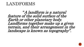 “A landform is a natural
feature of the solid surface of the
Earth or other planetary body.
Landforms together make up a given
terrain, and their arrangement in the
landscape is known as topography”.
 