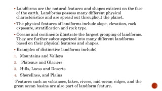  Landforms are the natural features and shapes existent on the face
of the earth. Landforms possess many different physical
characteristics and are spread out throughout the planet.
 The physical features of landforms include slope, elevation, rock
exposure, stratification and rock type.
 Oceans and continents illustrate the largest grouping of landforms.
They are further subcategorized into many different landforms
based on their physical features and shapes.
 Examples of distinctive landforms include;
1. Mountains and Valleys
2. Plateaus and Glaciers
3. Hills, Loess and Deserts
4. Shorelines, and Plains
Features such as volcanoes, lakes, rivers, mid-ocean ridges, and the
great ocean basins are also part of landform feature.
 