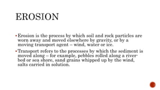 Erosion is the process by which soil and rock particles are
worn away and moved elsewhere by gravity, or by a
moving transport agent – wind, water or ice.
Transport refers to the processes by which the sediment is
moved along – for example, pebbles rolled along a river-
bed or sea shore, sand grains whipped up by the wind,
salts carried in solution.
 