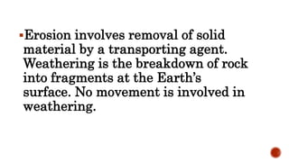Erosion involves removal of solid
material by a transporting agent.
Weathering is the breakdown of rock
into fragments at the Earth’s
surface. No movement is involved in
weathering.
 