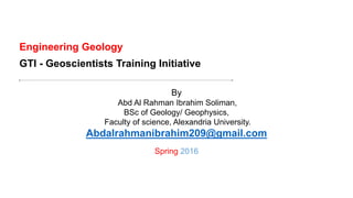 Engineering Geology
By
Abd Al Rahman Ibrahim Soliman,
BSc of Geology/ Geophysics,
Faculty of science, Alexandria University.
Abdalrahmanibrahim209@gmail.com
Spring 2016
GTI - Geoscientists Training Initiative
 