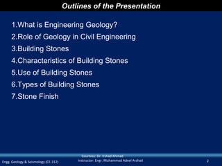 Outlines of the Presentation

     1.What is Engineering Geology?
     2.Role of Geology in Civil Engineering
     3.Building Stones
     4.Characteristics of Building Stones
     5.Use of Building Stones
     6.Types of Building Stones
     7.Stone Finish




                                            Courtesy: Dr. Irshad Ahmad
Engg. Geology & Seismology (CE-312)       Instructor: Engr. Muhammad Adeel Arshad   2
 
