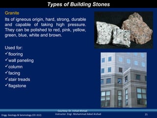 Types of Building Stones
  Granite
  Its of igneous origin, hard, strong, durable
  and capable of taking high pressure.
  They can be polished to red, pink, yellow,
  green, blue, white and brown.

  Used for:
  flooring
  wall paneling
  column
  facing
  stair treads
  flagstone




                                           Courtesy: Dr. Irshad Ahmad
Engg. Geology & Seismology (CE-312)      Instructor: Engr. Muhammad Adeel Arshad   21
 