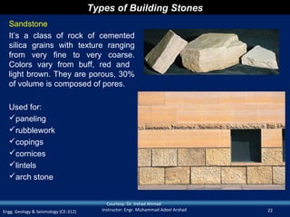 Types of Building Stones
  Sandstone
  It’s a class of rock of cemented
  silica grains with texture ranging
  from very fine to very coarse.
  Colors vary from buff, red and
  light brown. They are porous, 30%
  of volume is composed of pores.

  Used for:
  paneling
  rubblework
  copings
  cornices
  lintels
  arch stone


                                           Courtesy: Dr. Irshad Ahmad
Engg. Geology & Seismology (CE-312)      Instructor: Engr. Muhammad Adeel Arshad   22
 