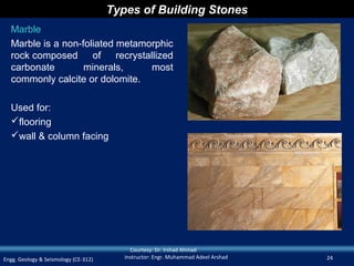 Types of Building Stones
  Marble
  Marble is a non-foliated metamorphic
  rock composed      of    recrystallized
  carbonate        minerals,        most
  commonly calcite or dolomite.

  Used for:
  flooring
  wall & column facing




                                           Courtesy: Dr. Irshad Ahmad
Engg. Geology & Seismology (CE-312)      Instructor: Engr. Muhammad Adeel Arshad   24
 