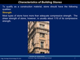 Characteristics of Building Stones
  To qualify as a construction material, stone should have the following
  qualities:
  Strength
  Most types of stone have more than adequate compressive strength. The
  shear strength of stone, however, is usually about 1/10 of its compressive
  strength.




                                        Courtesy: Dr. Irshad Ahmad
Engg. Geology & Seismology (CE-312)   Instructor: Engr. Muhammad Adeel Arshad   7
 