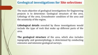 Geological investigations for Site selections
The main objective of geological investigations for Engineering
projects is to determine: Geological structure of the area,
Lithology of the area, Groundwater condition of the area and
the seismicity of the region.
Lithological details revealed by these investigations would
include the type of rock that make up different parts of the
area.
The geological structure of the area, which also includes
topography and geomorphology, is determined by conducting
extensive and intensive geological surveys.
 