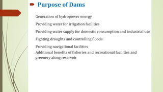  Purpose of Dams
Generation of hydropower energy
Providing water for irrigation facilities
Providing water supply for domestic consumption and industrial use
Fighting droughts and controlling floods
Providing navigational facilities
Additional benefits of fisheries and recreational facilities and
greenery along reservoir
 