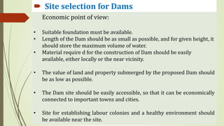  Site selection for Dams
 Site selection for Dams
Economic point of view:
• Suitable foundation must be available.
• Length of the Dam should be as small as possible, and for given height, it
should store the maximum volume of water.
• Material require d for the construction of Dam should be easily
available, either locally or the near vicinity.
• The value of land and property submerged by the proposed Dam should
be as low as possible.
• The Dam site should be easily accessible, so that it can be economically
connected to important towns and cities.
• Site for establishing labour colonies and a healthy environment should
be available near the site.
 